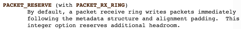 PACKET_RESERVE (PACKET_RX_RINGで使用) - デフォルトでは、パケット受信リングはメタデータ構造体とアライメント用のパディングの直後にパケットを書き込む。この整数オプションを設定すると、パケットの前に追加で領域が予約される。 