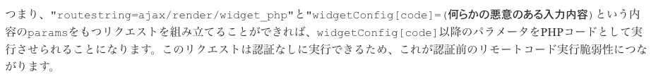 つまり、"routestring=ajax/render/widget_php"と"widgetConfig[code]=(何らかの悪意のある入力内容)という内容のparamsをもつリクエストを組み立てることができれば、widgetConfig[code]以降のパラメータをPHPコードとして実行させられることになります。このリクエストは認証なしに実行できるため、これが認証前のリモートコード実行脆弱性につながります。